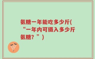 氨糖一年能吃多少斤(“一年内可摄入多少斤氨糖？”)