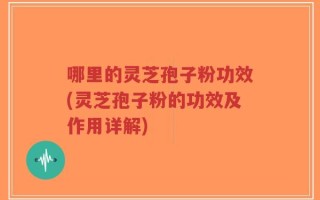 哪里的灵芝孢子粉功效(灵芝孢子粉的功效及作用详解)