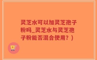 灵芝水可以加灵芝孢子粉吗_灵芝水与灵芝孢子粉能否混合使用？)