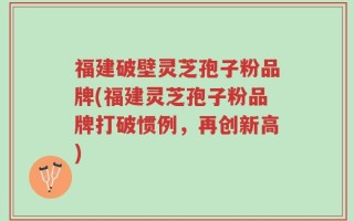 福建破壁灵芝孢子粉品牌(福建灵芝孢子粉品牌打破惯例，再创新高)