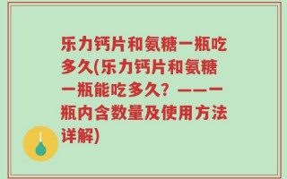 乐力钙片和氨糖一瓶吃多久(乐力钙片和氨糖一瓶能吃多久？——一瓶内含数量及使用方法详解)