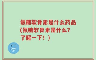 氨糖软骨素是什么药品(氨糖软骨素是什么？了解一下！)