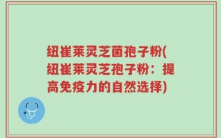 纽崔莱灵芝菌孢子粉(纽崔莱灵芝孢子粉：提高免疫力的自然选择)