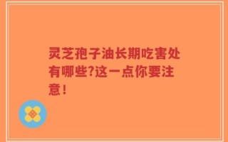 灵芝孢子油长期吃害处有哪些?这一点你要注意！