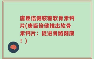 唐臣倍健胺糖软骨素钙片(唐臣倍健推出软骨素钙片：促进骨骼健康！)