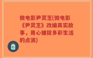 微电影尹灵芝(微电影《尹灵芝》改编真实故事，用心捕捉多彩生活的点滴)