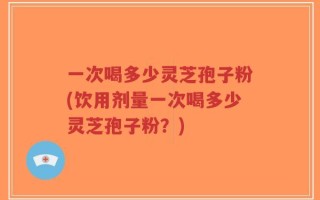 一次喝多少灵芝孢子粉(饮用剂量一次喝多少灵芝孢子粉？)