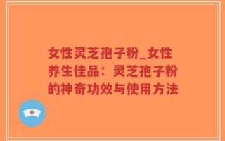 女性灵芝孢子粉_女性养生佳品：灵芝孢子粉的神奇功效与使用方法