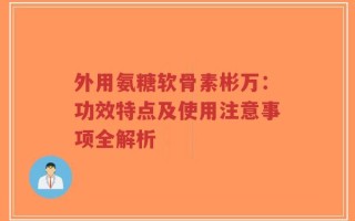 外用氨糖软骨素彬万：功效特点及使用注意事项全解析