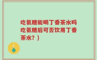 吃氨糖能喝丁香茶水吗吃氨糖后可否饮用丁香茶水？)