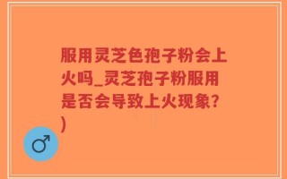 服用灵芝色孢子粉会上火吗_灵芝孢子粉服用是否会导致上火现象？)