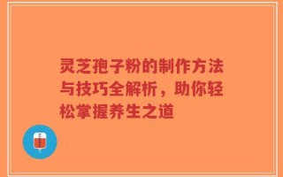 灵芝孢子粉的制作方法与技巧全解析，助你轻松掌握养生之道
