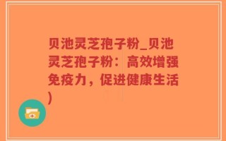 贝池灵芝孢子粉_贝池灵芝孢子粉：高效增强免疫力，促进健康生活)