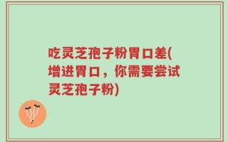 吃灵芝孢子粉胃口差(增进胃口，你需要尝试灵芝孢子粉)