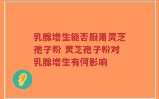 乳腺增生能否服用灵芝孢子粉 灵芝孢子粉对乳腺增生有何影响