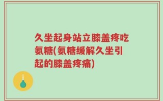 久坐起身站立膝盖疼吃氨糖(氨糖缓解久坐引起的膝盖疼痛)