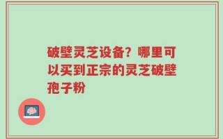 破壁灵芝设备？哪里可以买到正宗的灵芝破壁孢子粉