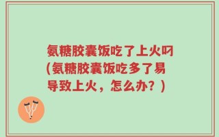 氨糖胶囊饭吃了上火叼(氨糖胶囊饭吃多了易导致上火，怎么办？)