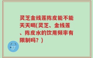 灵芝金线莲陈皮能不能天天喝(灵芝、金线莲、陈皮水的饮用频率有限制吗？)