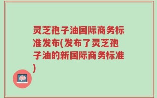 灵芝孢子油国际商务标准发布(发布了灵芝孢子油的新国际商务标准)