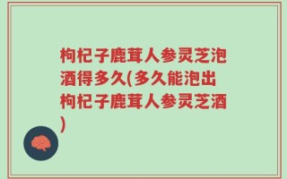 枸杞子鹿茸人参灵芝泡酒得多久(多久能泡出枸杞子鹿茸人参灵芝酒)