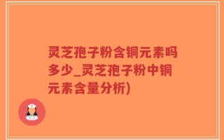 灵芝孢子粉含铜元素吗多少_灵芝孢子粉中铜元素含量分析)