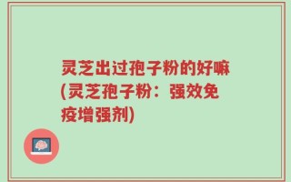 灵芝出过孢子粉的好嘛(灵芝孢子粉：强效免疫增强剂)