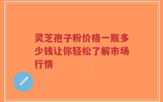 灵芝孢子粉价格一瓶多少钱让你轻松了解市场行情