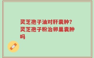 灵芝孢子油对肝囊肿？灵芝孢子粉治卵巢囊肿吗