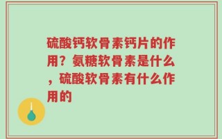 硫酸钙软骨素钙片的作用？氨糖软骨素是什么，硫酸软骨素有什么作用的