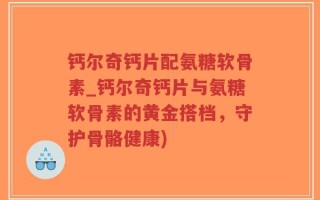 钙尔奇钙片配氨糖软骨素_钙尔奇钙片与氨糖软骨素的黄金搭档，守护骨骼健康)