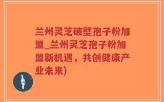 兰州灵芝破壁孢子粉加盟_兰州灵芝孢子粉加盟新机遇，共创健康产业未来)