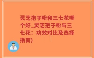 灵芝孢子粉和三七花哪个好_灵芝孢子粉与三七花：功效对比及选择指南)