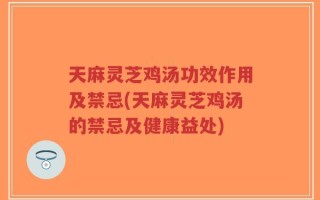 天麻灵芝鸡汤功效作用及禁忌(天麻灵芝鸡汤的禁忌及健康益处)