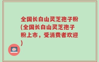 全国长白山灵芝孢子粉(全国长白山灵芝孢子粉上市，受消费者欢迎)