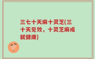 三七十天麻十灵芝(三十天见效，十灵芝麻成就健康)