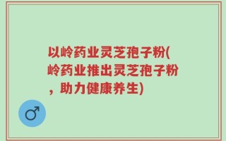 以岭药业灵芝孢子粉(岭药业推出灵芝孢子粉，助力健康养生)
