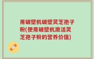用破壁机破壁灵芝孢子粉(使用破壁机激活灵芝孢子粉的营养价值)