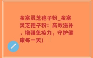 金塞灵芝孢子粉_金塞灵芝孢子粉：高效滋补，增强免疫力，守护健康每一天)