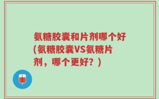 氨糖胶囊和片剂哪个好(氨糖胶囊VS氨糖片剂，哪个更好？)