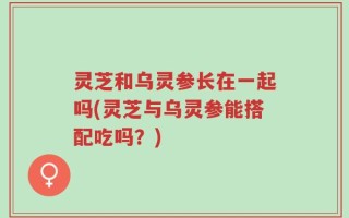 灵芝和乌灵参长在一起吗(灵芝与乌灵参能搭配吃吗？)