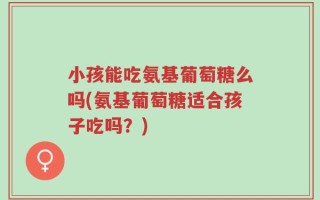 小孩能吃氨基葡萄糖么吗(氨基葡萄糖适合孩子吃吗？)