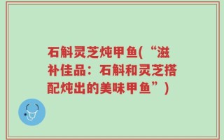 石斛灵芝炖甲鱼(“滋补佳品：石斛和灵芝搭配炖出的美味甲鱼”)