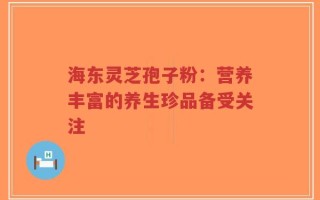 海东灵芝孢子粉：营养丰富的养生珍品备受关注
