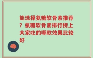 能选择氨糖软骨素推荐？氨糖软骨素排行榜上大家吃的哪款效果比较好
