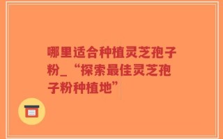 哪里适合种植灵芝孢子粉_“探索最佳灵芝孢子粉种植地”