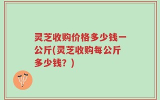 灵芝收购价格多少钱一公斤(灵芝收购每公斤多少钱？)