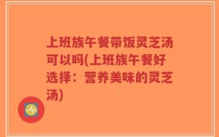 上班族午餐带饭灵芝汤可以吗(上班族午餐好选择：营养美味的灵芝汤)