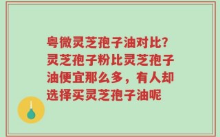 粤微灵芝孢子油对比？灵芝孢子粉比灵芝孢子油便宜那么多，有人却选择买灵芝孢子油呢