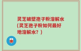 灵芝破壁孢子粉溶解水(灵芝孢子粉如何最好地溶解水？)